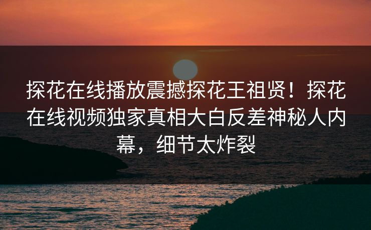 探花在线播放震撼探花王祖贤！探花在线视频独家真相大白反差神秘人内幕，细节太炸裂
