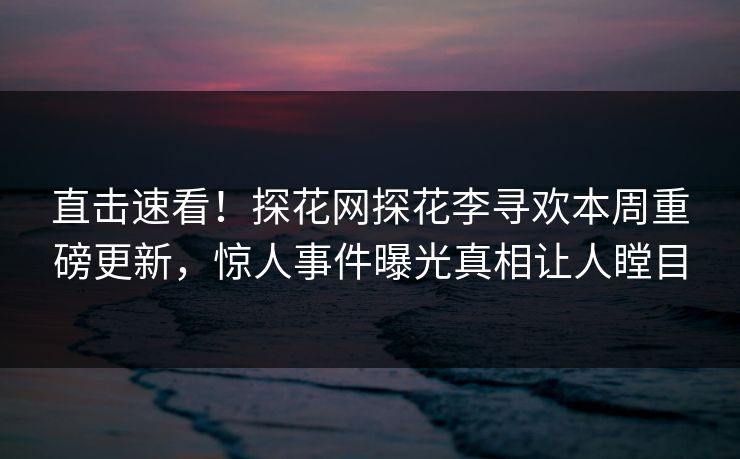 直击速看！探花网探花李寻欢本周重磅更新，惊人事件曝光真相让人瞠目