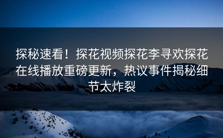 探秘速看！探花视频探花李寻欢探花在线播放重磅更新，热议事件揭秘细节太炸裂