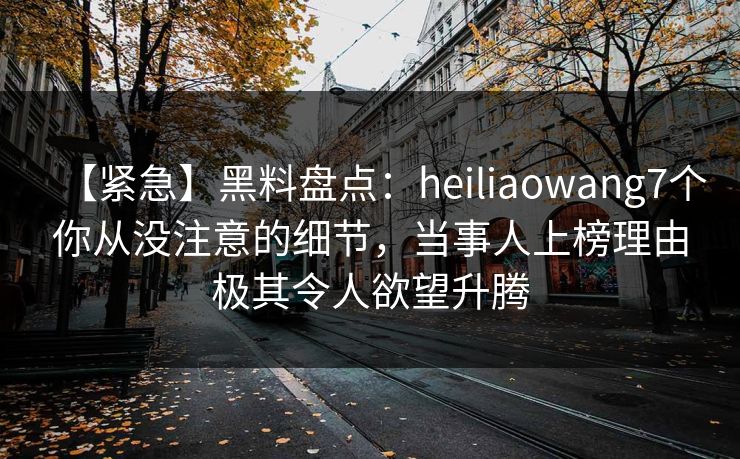 【紧急】黑料盘点：heiliaowang7个你从没注意的细节，当事人上榜理由极其令人欲望升腾  第1张