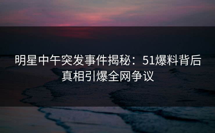 明星中午突发事件揭秘：51爆料背后真相引爆全网争议  第1张