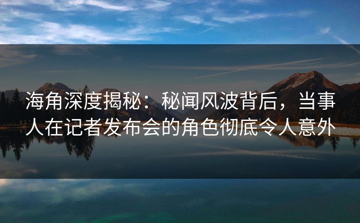 海角深度揭秘：秘闻风波背后，当事人在记者发布会的角色彻底令人意外  第1张