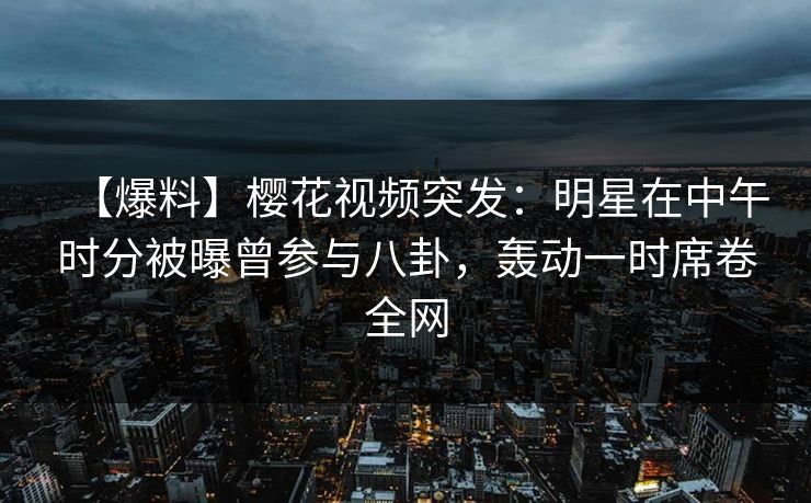 【爆料】樱花视频突发：明星在中午时分被曝曾参与八卦，轰动一时席卷全网