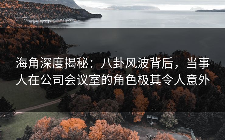 海角深度揭秘：八卦风波背后，当事人在公司会议室的角色极其令人意外