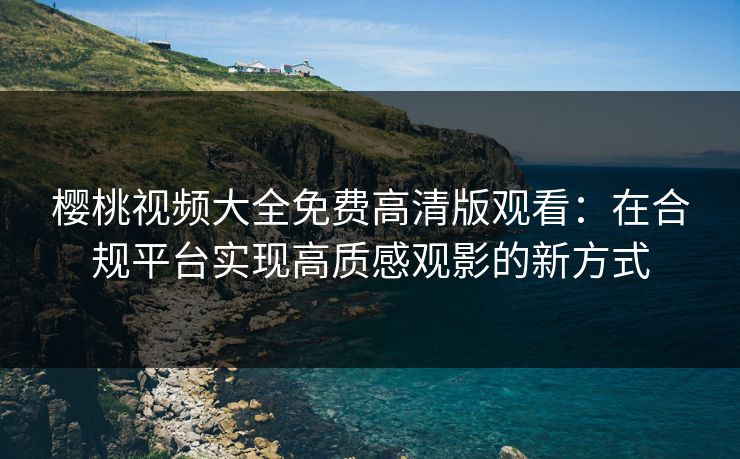 樱桃视频大全免费高清版观看：在合规平台实现高质感观影的新方式