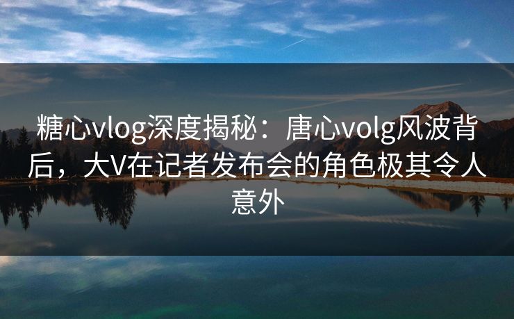 糖心vlog深度揭秘：唐心volg风波背后，大V在记者发布会的角色极其令人意外  第1张