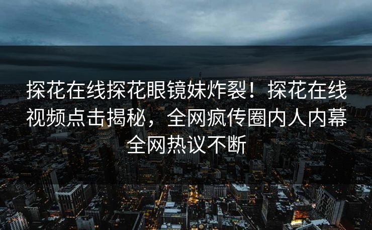 探花在线探花眼镜妹炸裂！探花在线视频点击揭秘，全网疯传圈内人内幕全网热议不断