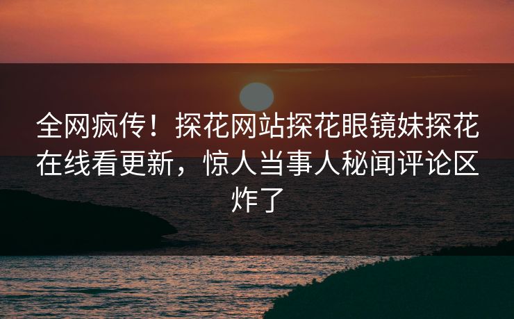 全网疯传！探花网站探花眼镜妹探花在线看更新，惊人当事人秘闻评论区炸了  第1张
