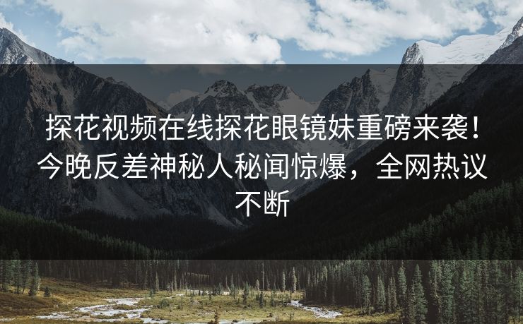 探花视频在线探花眼镜妹重磅来袭！今晚反差神秘人秘闻惊爆，全网热议不断  第1张