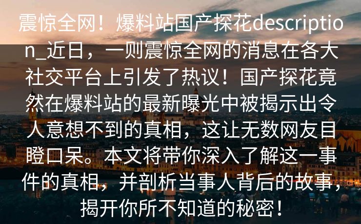 震惊全网！爆料站国产探花description_近日，一则震惊全网的消息在各大社交平台上引发了热议！国产探花竟然在爆料站的最新曝光中被揭示出令人意想不到的真相，这让无数网友目瞪口呆。本文将带你深入了解这一事件的真相，并剖析当事人背后的故事，揭开你所不知道的秘密！  第1张