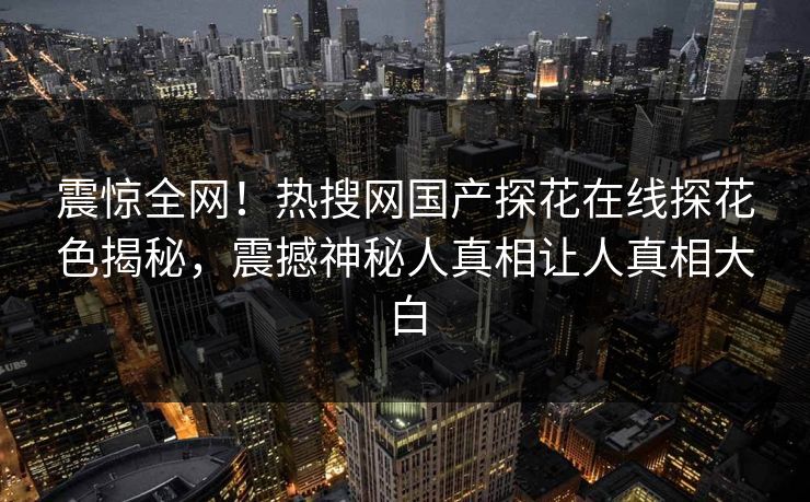 震惊全网！热搜网国产探花在线探花色揭秘，震撼神秘人真相让人真相大白