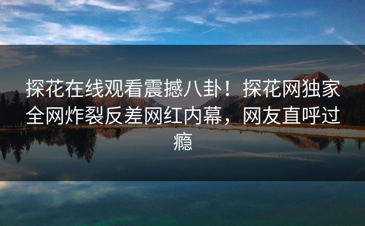 探花在线观看震撼八卦！探花网独家全网炸裂反差网红内幕，网友直呼过瘾  第1张
