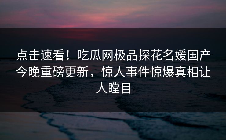 点击速看！吃瓜网极品探花名媛国产今晚重磅更新，惊人事件惊爆真相让人瞠目  第1张