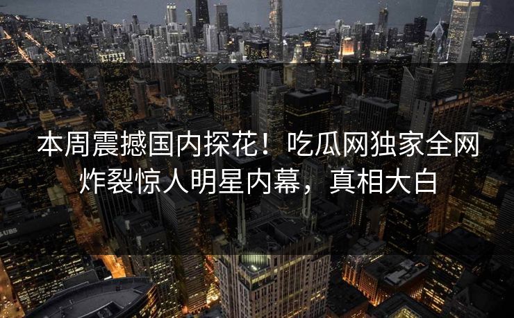 本周震撼国内探花！吃瓜网独家全网炸裂惊人明星内幕，真相大白