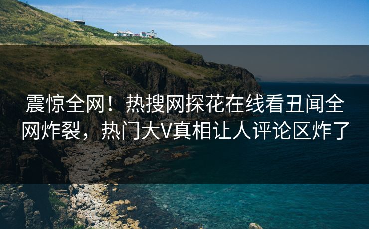 震惊全网！热搜网探花在线看丑闻全网炸裂，热门大V真相让人评论区炸了
