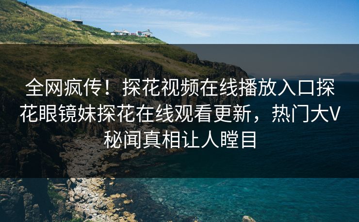 全网疯传！探花视频在线播放入口探花眼镜妹探花在线观看更新，热门大V秘闻真相让人瞠目