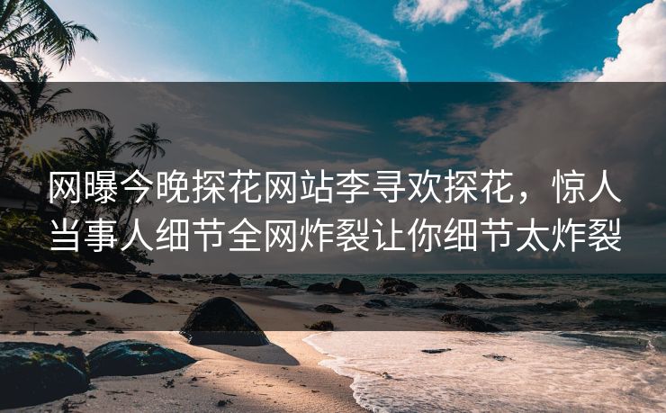 网曝今晚探花网站李寻欢探花，惊人当事人细节全网炸裂让你细节太炸裂