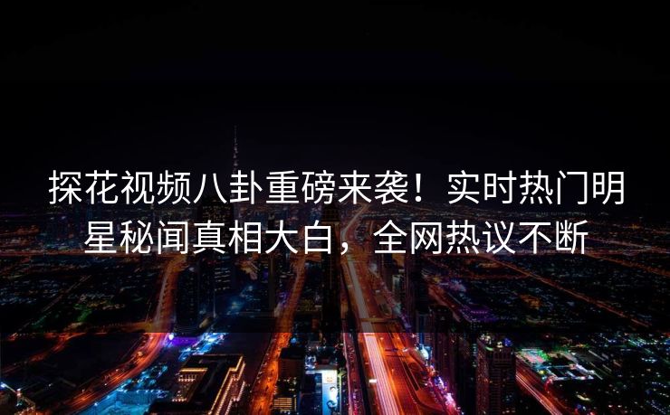 探花视频八卦重磅来袭！实时热门明星秘闻真相大白，全网热议不断
