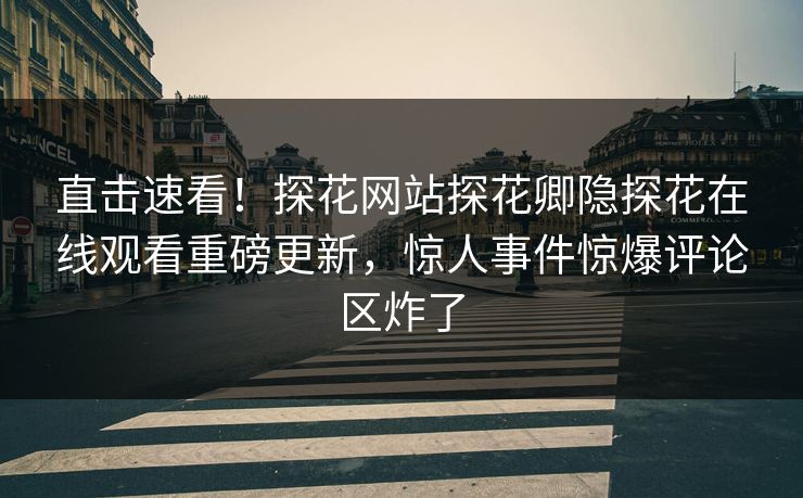 直击速看！探花网站探花卿隐探花在线观看重磅更新，惊人事件惊爆评论区炸了