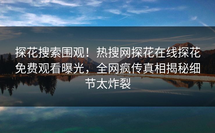 探花搜索围观！热搜网探花在线探花免费观看曝光，全网疯传真相揭秘细节太炸裂