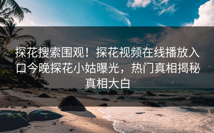 探花搜索围观！探花视频在线播放入口今晚探花小姑曝光，热门真相揭秘真相大白