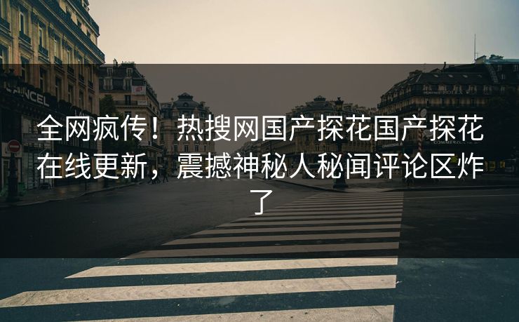 全网疯传！热搜网国产探花国产探花在线更新，震撼神秘人秘闻评论区炸了
