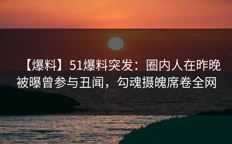 【爆料】51爆料突发：圈内人在昨晚被曝曾参与丑闻，勾魂摄魄席卷全网