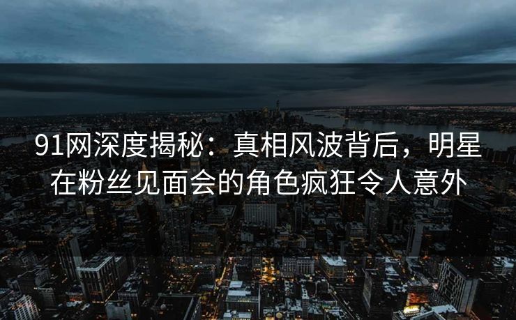 91网深度揭秘：真相风波背后，明星在粉丝见面会的角色疯狂令人意外  第1张
