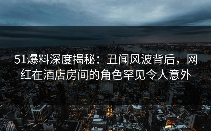 51爆料深度揭秘：丑闻风波背后，网红在酒店房间的角色罕见令人意外