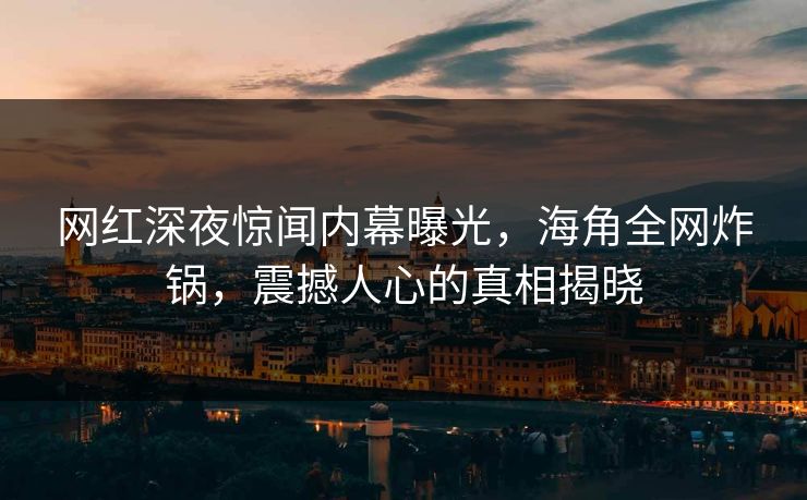网红深夜惊闻内幕曝光，海角全网炸锅，震撼人心的真相揭晓