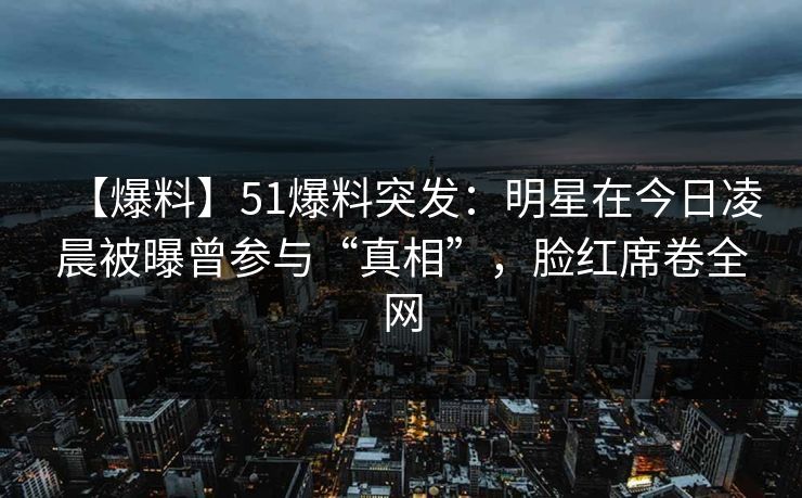 【爆料】51爆料突发：明星在今日凌晨被曝曾参与“真相”，脸红席卷全网  第1张