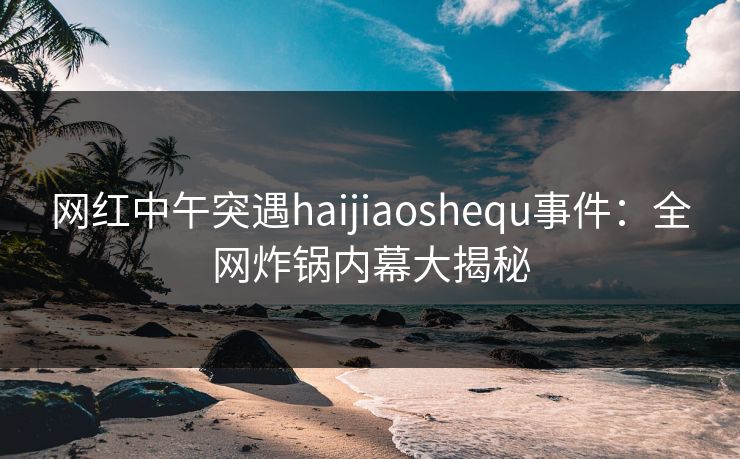 网红中午突遇haijiaoshequ事件：全网炸锅内幕大揭秘  第1张