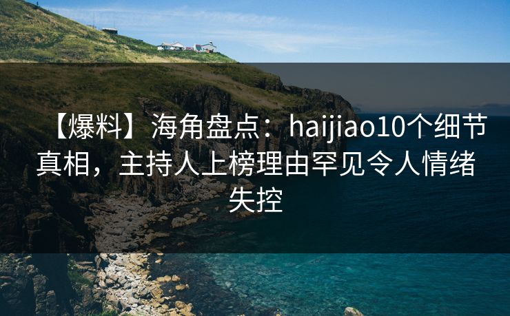 【爆料】海角盘点：haijiao10个细节真相，主持人上榜理由罕见令人情绪失控