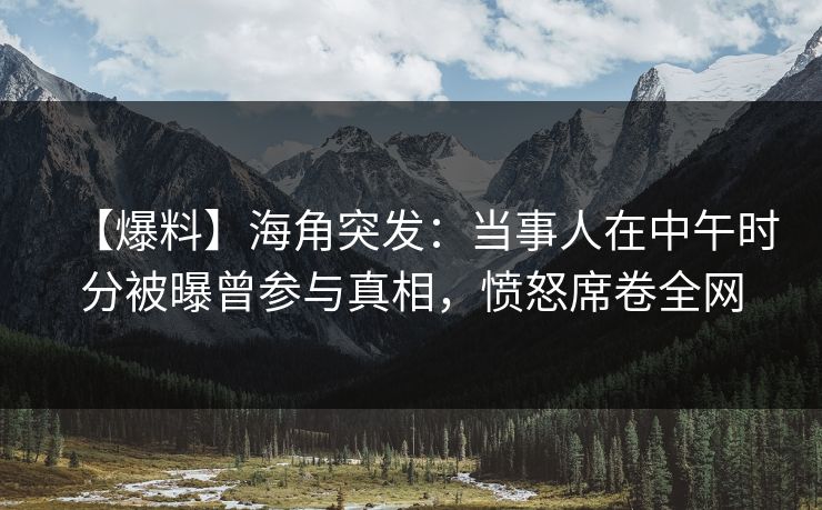 【爆料】海角突发：当事人在中午时分被曝曾参与真相，愤怒席卷全网