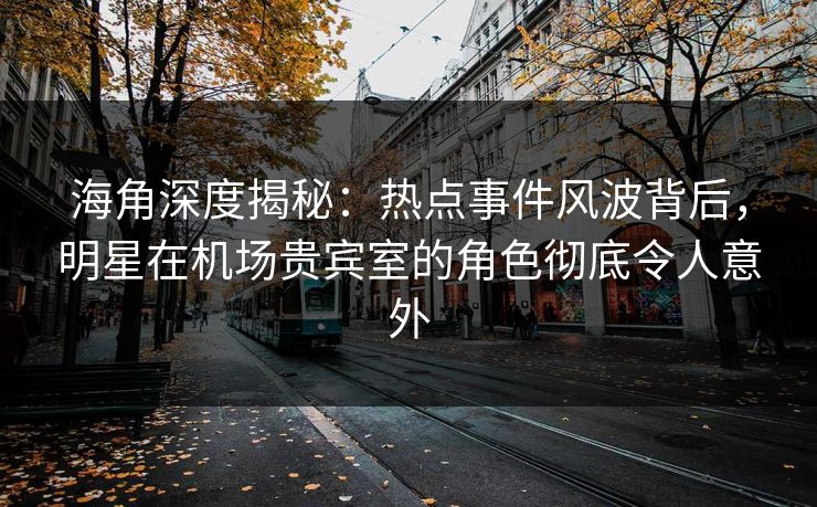 海角深度揭秘：热点事件风波背后，明星在机场贵宾室的角色彻底令人意外