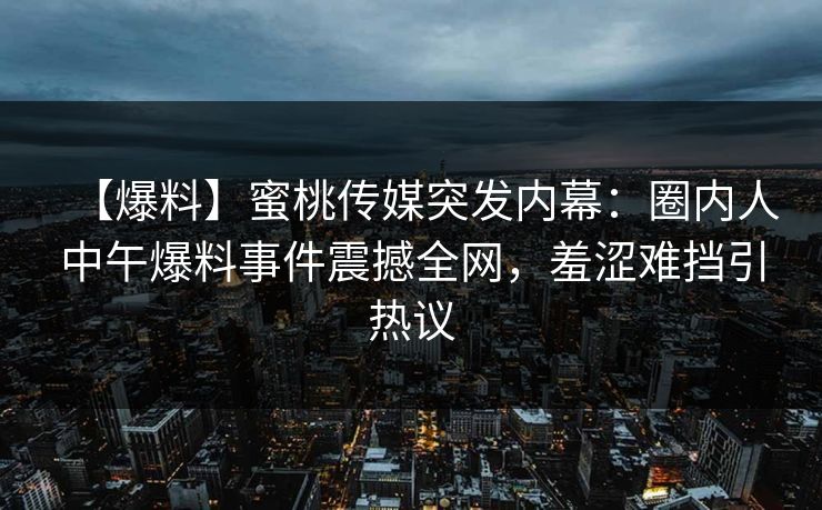 【爆料】蜜桃传媒突发内幕：圈内人中午爆料事件震撼全网，羞涩难挡引热议