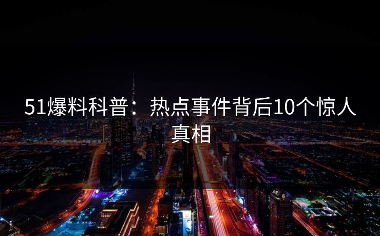 51爆料科普：热点事件背后10个惊人真相  第1张