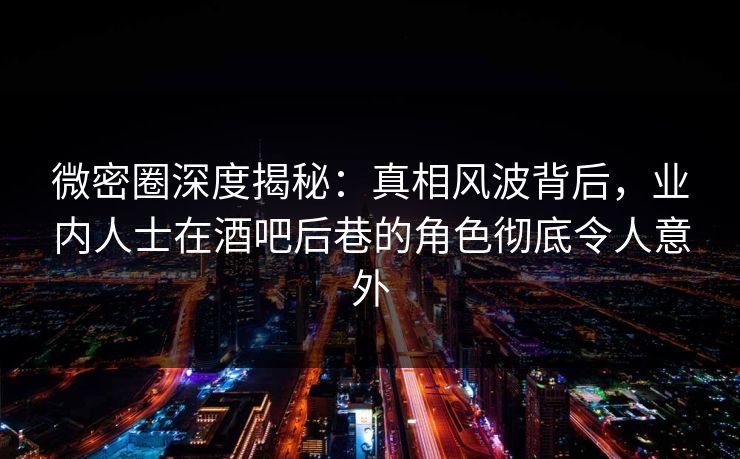 微密圈深度揭秘：真相风波背后，业内人士在酒吧后巷的角色彻底令人意外