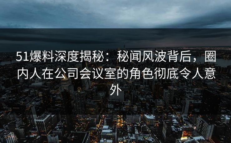 51爆料深度揭秘：秘闻风波背后，圈内人在公司会议室的角色彻底令人意外