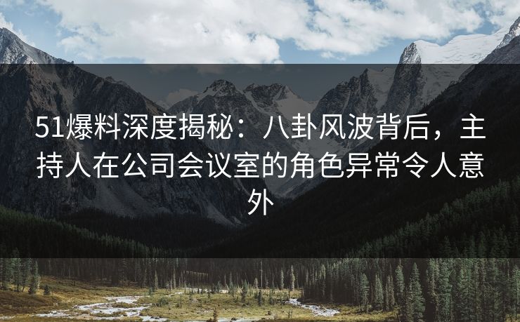 51爆料深度揭秘：八卦风波背后，主持人在公司会议室的角色异常令人意外