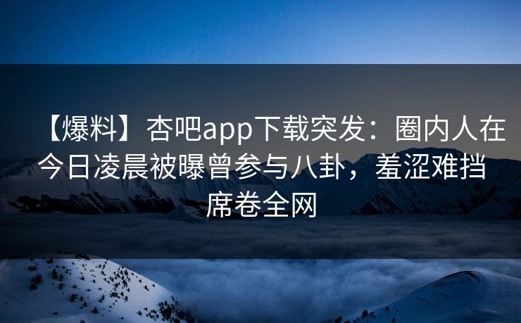 【爆料】杏吧app下载突发：圈内人在今日凌晨被曝曾参与八卦，羞涩难挡席卷全网