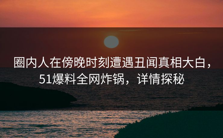 圈内人在傍晚时刻遭遇丑闻真相大白，51爆料全网炸锅，详情探秘  第1张