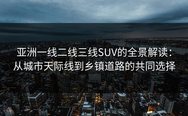 亚洲一线二线三线SUV的全景解读：从城市天际线到乡镇道路的共同选择  第1张