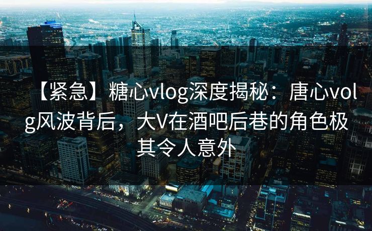 【紧急】糖心vlog深度揭秘：唐心volg风波背后，大V在酒吧后巷的角色极其令人意外