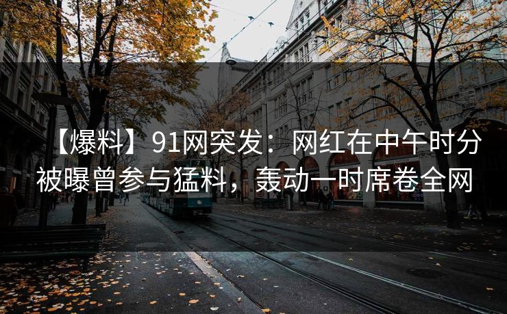 【爆料】91网突发：网红在中午时分被曝曾参与猛料，轰动一时席卷全网