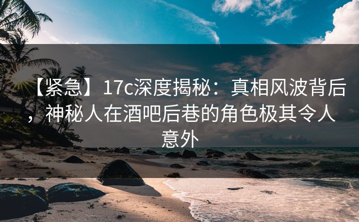 【紧急】17c深度揭秘：真相风波背后，神秘人在酒吧后巷的角色极其令人意外