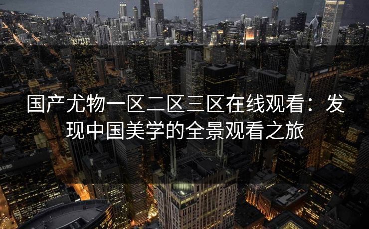 国产尤物一区二区三区在线观看：发现中国美学的全景观看之旅