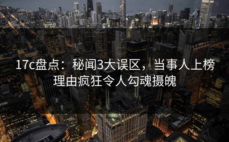 17c盘点：秘闻3大误区，当事人上榜理由疯狂令人勾魂摄魄