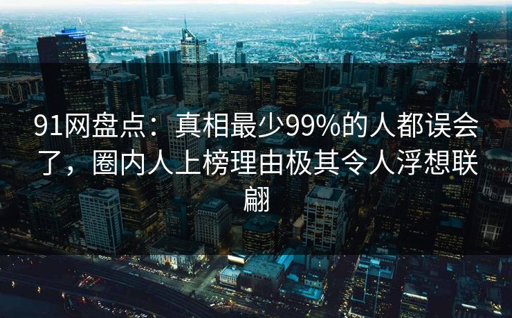 91网盘点：真相最少99%的人都误会了，圈内人上榜理由极其令人浮想联翩