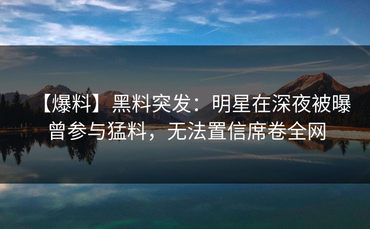 【爆料】黑料突发：明星在深夜被曝曾参与猛料，无法置信席卷全网